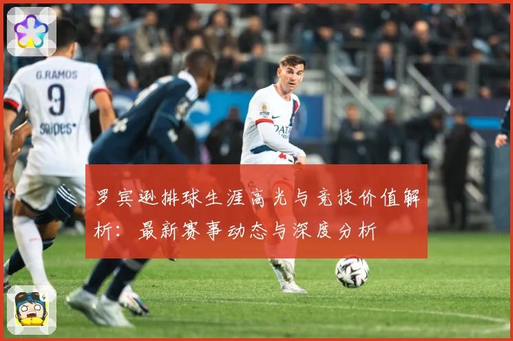 罗宾逊排球生涯高光与竞技价值解析：最新赛事动态与深度分析