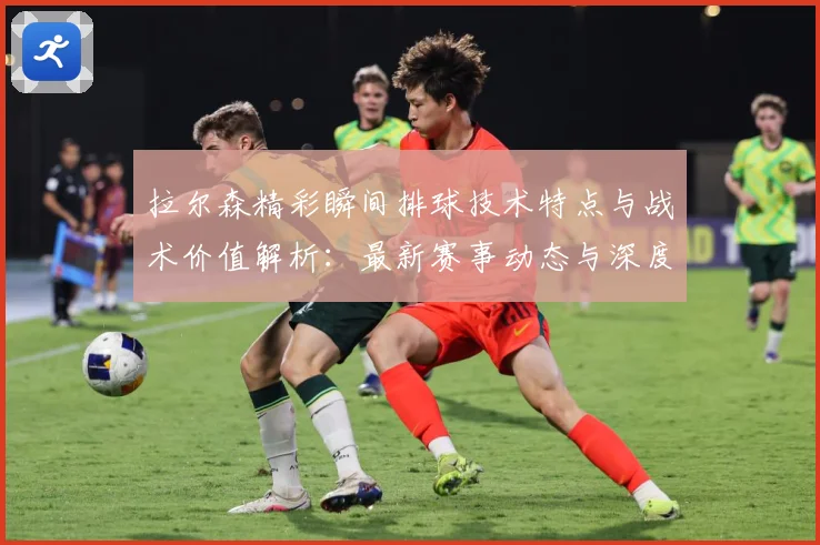 拉尔森精彩瞬间排球技术特点与战术价值解析：最新赛事动态与深度分析