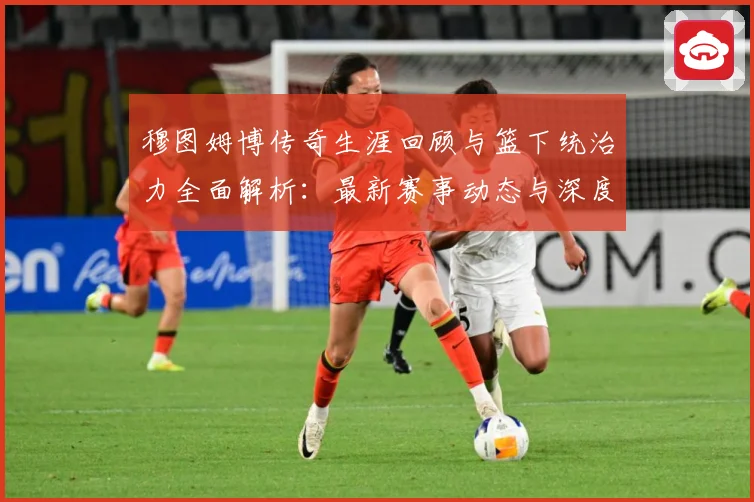穆图姆博传奇生涯回顾与篮下统治力全面解析：最新赛事动态与深度分析