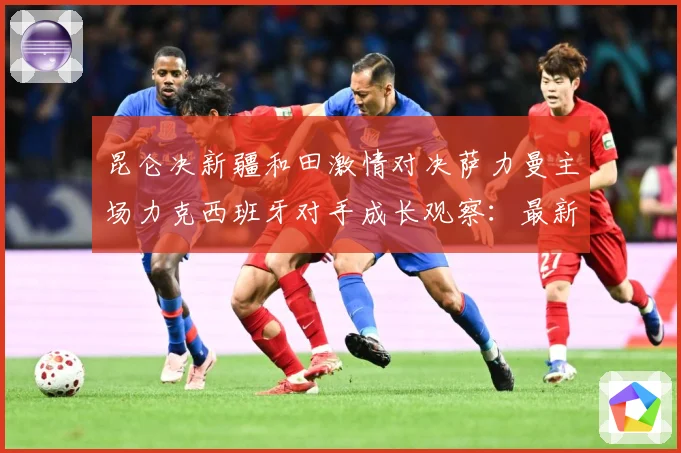 昆仑决新疆和田激情对决萨力曼主场力克西班牙对手成长观察：最新赛事动态与深度分析