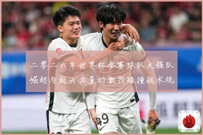 二零二六年世界杯参赛球队大强队崛起与新兴力量的激烈碰撞战术观察：最新赛事动态与深度分析