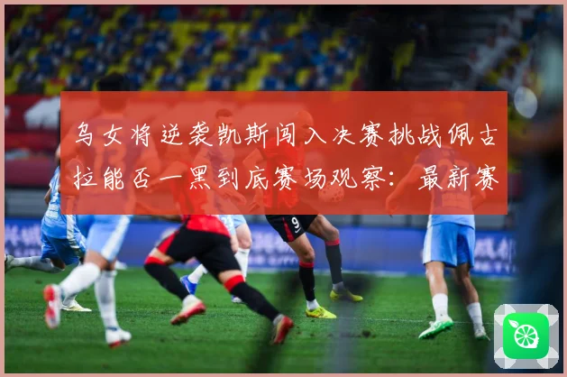 乌女将逆袭凯斯闯入决赛挑战佩古拉能否一黑到底赛场观察：最新赛事动态与深度分析