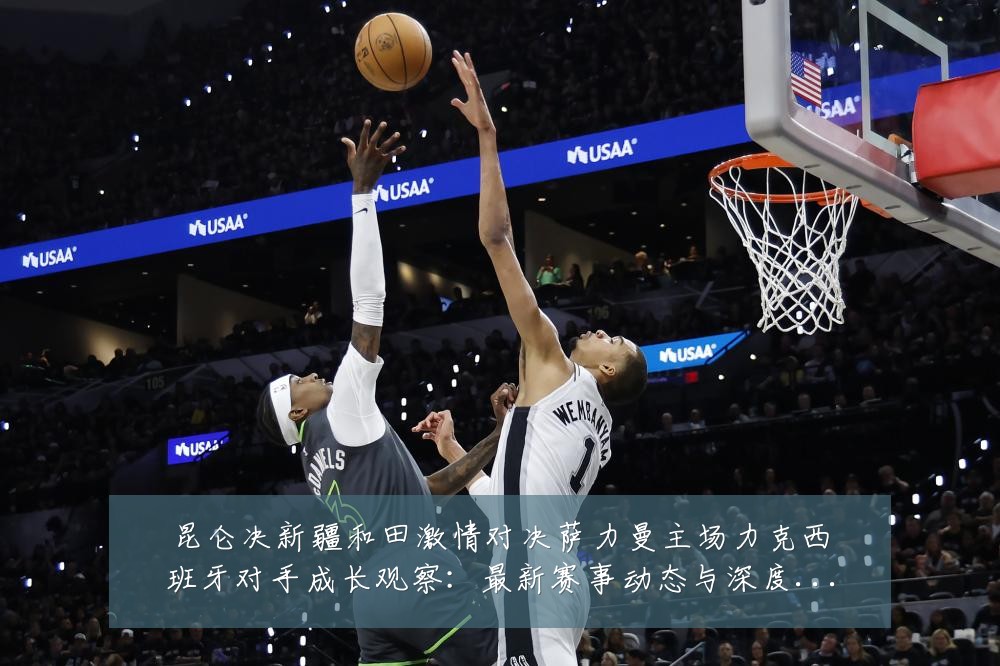 昆仑决新疆和田激情对决萨力曼主场力克西班牙对手成长观察:最新赛事动态与深度分析