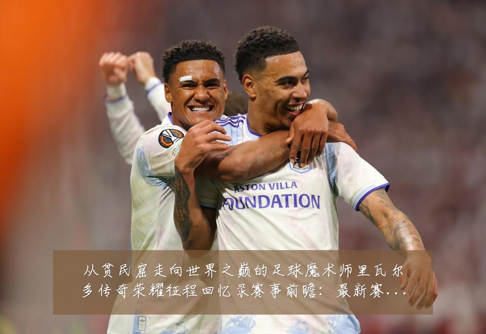 从贫民窟走向世界之巅的足球魔术师里瓦尔多传奇荣耀征程回忆录赛事前瞻:最新赛事动态与深度分析