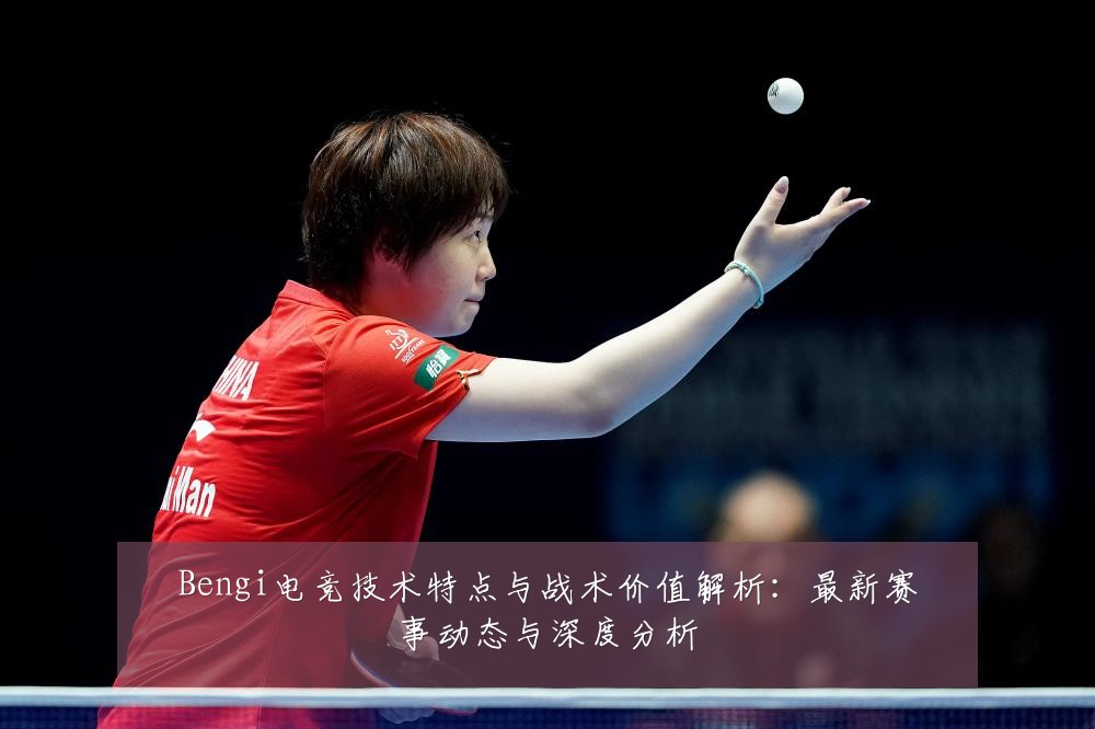 Bengi电竞技术特点与战术价值解析：最新赛事动态与深度分析