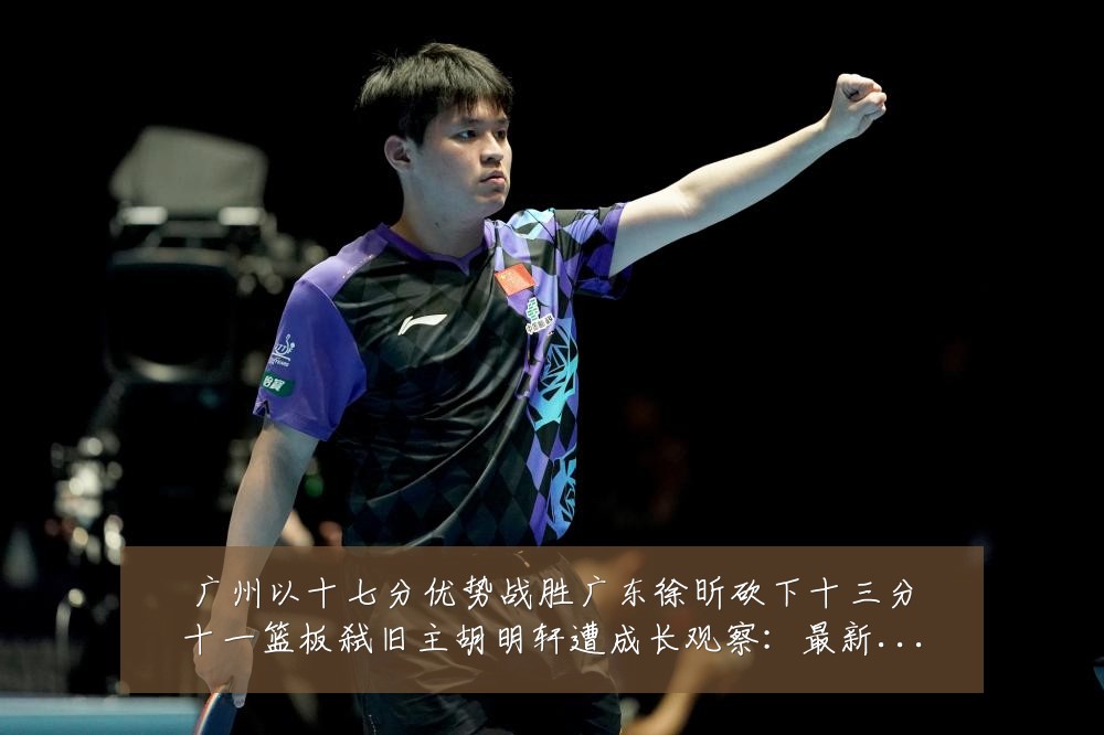 广州以十七分优势战胜广东徐昕砍下十三分十一篮板弑旧主胡明轩遭成长观察：最新赛事动态与深度分析